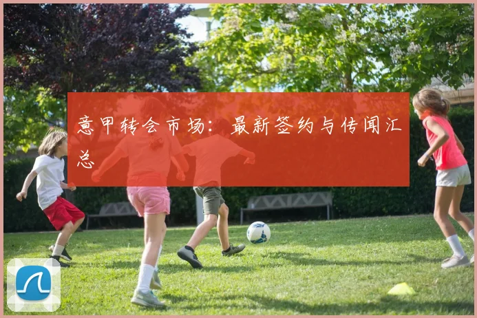 意甲转会市场：最新签约与传闻汇总