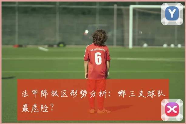 法甲降级区形势分析:哪三支球队最危险?