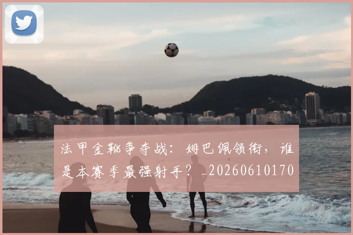 法甲金靴争夺战：姆巴佩领衔，谁是本赛季最强射手？_20260610170133
