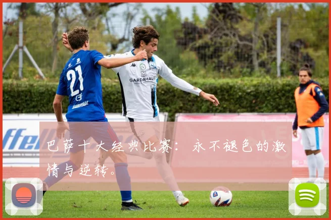 巴萨十大经典比赛:永不褪色的激情与逆转。
