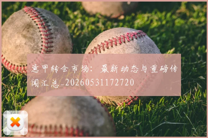 意甲转会市场：最新动态与重磅传闻汇总_20260531172720