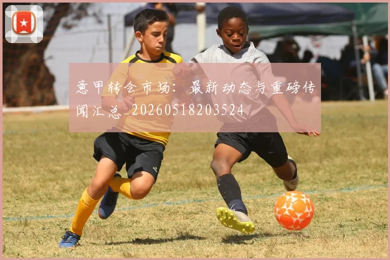 意甲转会市场:最新动态与重磅传闻汇总_20260518203524